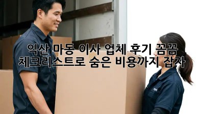 익산 마동 이사 업체 후기: 꼼꼼 체크리스트로 숨은 비용까지 잡자!